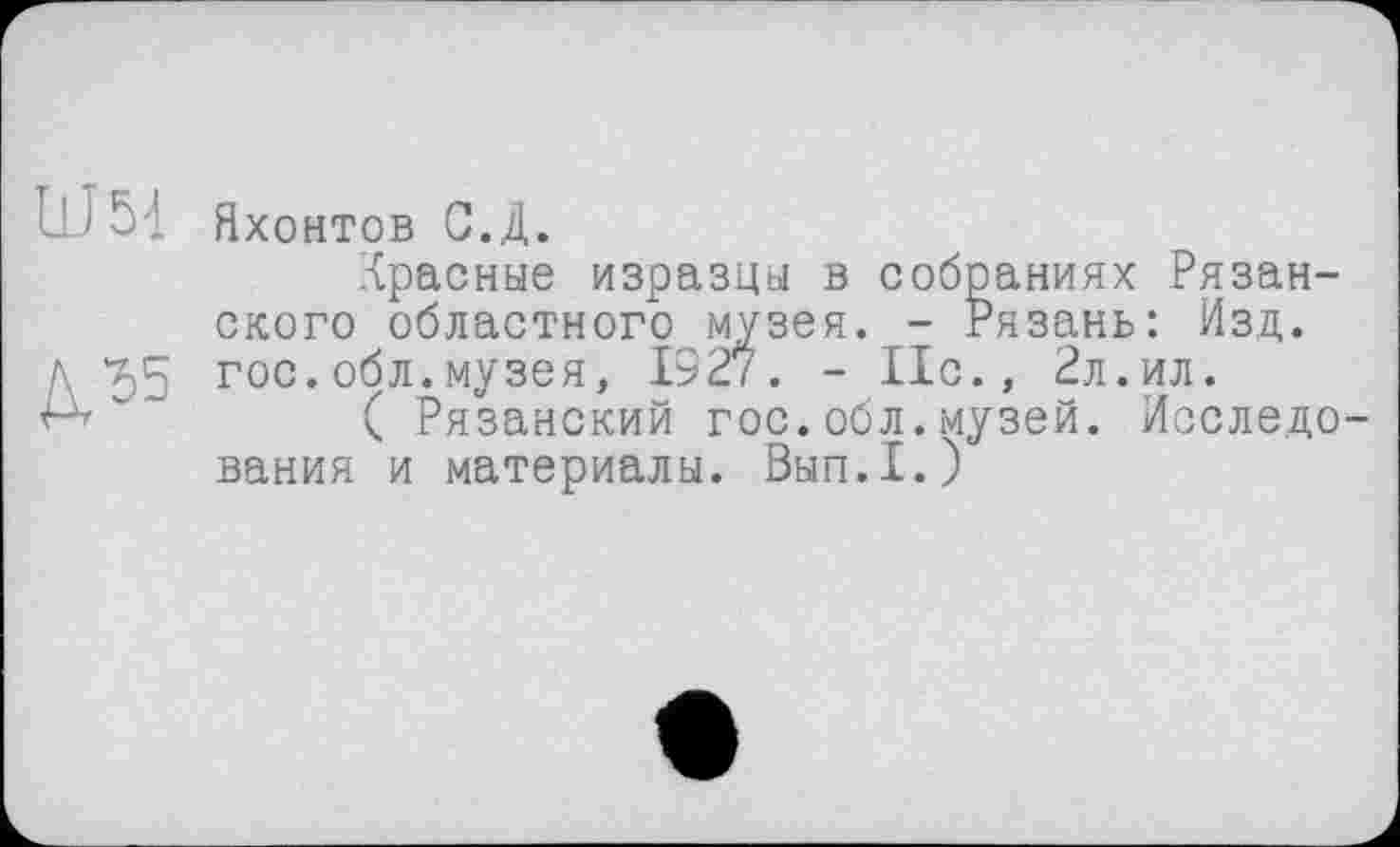 ﻿U 5]
Д55
Яхонтов С.Д.
Красные изразцы в собраниях Рязанского областного музея. - Рязань: Изд. гос.обл.музея, 1927. - 11с., 2л.ил.
( Рязанский гос.обл.музей. Исследо вания и материалы. Вып.1.)